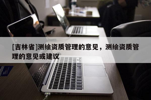 [吉林省]測繪資質(zhì)管理的意見，測繪資質(zhì)管理的意見或建議