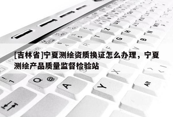 [吉林省]寧夏測繪資質(zhì)換證怎么辦理，寧夏測繪產(chǎn)品質(zhì)量監(jiān)督檢驗站