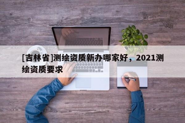 [吉林省]測繪資質(zhì)新辦哪家好，2021測繪資質(zhì)要求