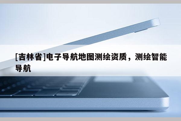 [吉林省]電子導(dǎo)航地圖測(cè)繪資質(zhì)，測(cè)繪智能導(dǎo)航