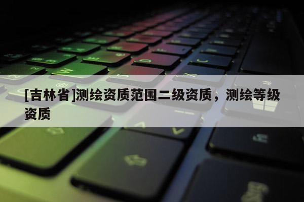 [吉林省]測繪資質(zhì)范圍二級資質(zhì)，測繪等級資質(zhì)