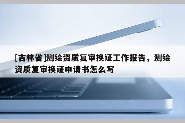 [吉林省]測繪資質復審換證工作報告，測繪資質復審換證申請書怎么寫