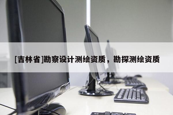 [吉林省]勘察設(shè)計(jì)測(cè)繪資質(zhì)，勘探測(cè)繪資質(zhì)