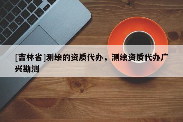 [吉林省]測繪的資質代辦，測繪資質代辦廣興勘測