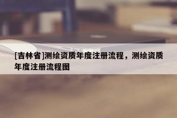 [吉林省]測繪資質年度注冊流程，測繪資質年度注冊流程圖