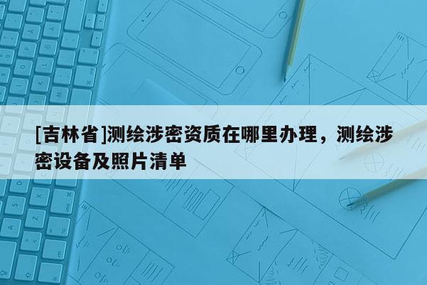 [吉林省]測繪涉密資質(zhì)在哪里辦理，測繪涉密設備及照片清單