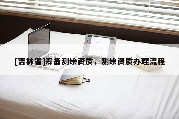 [吉林省]籌備測(cè)繪資質(zhì)，測(cè)繪資質(zhì)辦理流程
