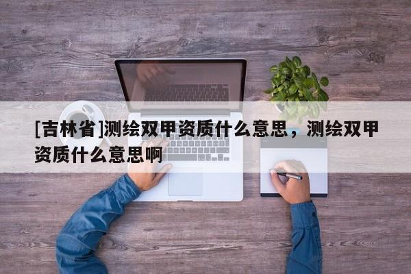 [吉林省]測繪雙甲資質(zhì)什么意思，測繪雙甲資質(zhì)什么意思啊