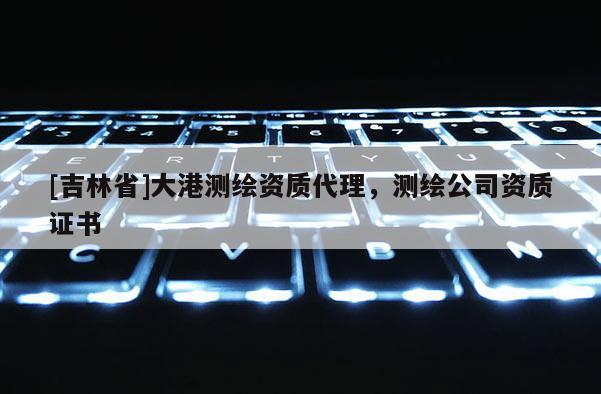[吉林省]大港測(cè)繪資質(zhì)代理，測(cè)繪公司資質(zhì)證書(shū)