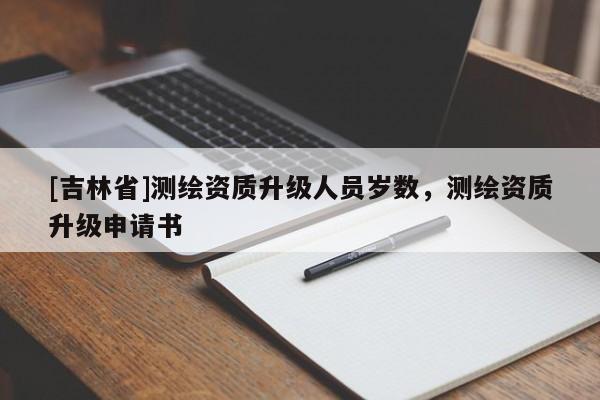 [吉林省]測(cè)繪資質(zhì)升級(jí)人員歲數(shù)，測(cè)繪資質(zhì)升級(jí)申請(qǐng)書(shū)