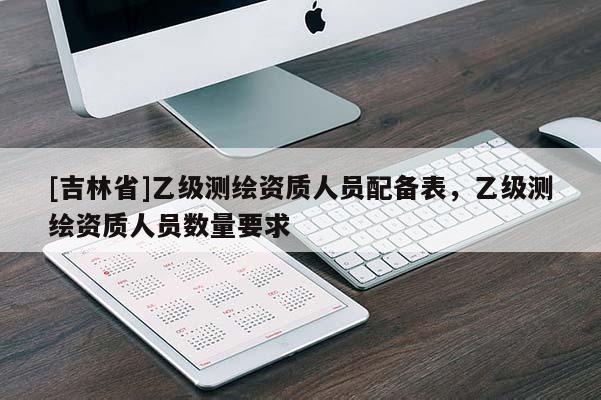 [吉林省]乙級測繪資質(zhì)人員配備表，乙級測繪資質(zhì)人員數(shù)量要求