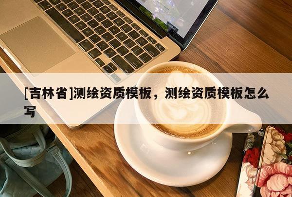 [吉林省]測繪資質(zhì)模板，測繪資質(zhì)模板怎么寫