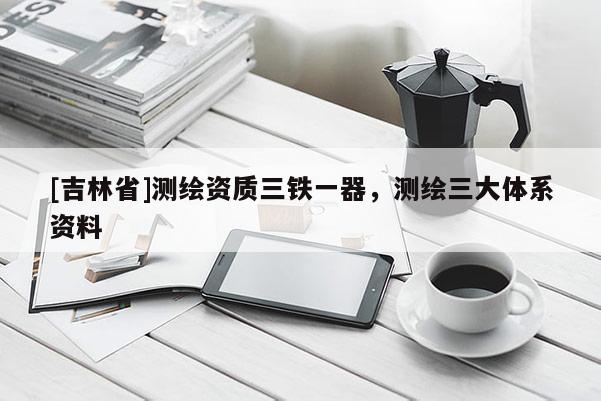 [吉林省]測繪資質(zhì)三鐵一器，測繪三大體系資料