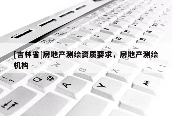 [吉林省]房地產(chǎn)測繪資質(zhì)要求，房地產(chǎn)測繪機(jī)構(gòu)