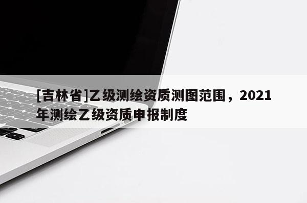 [吉林省]乙級(jí)測繪資質(zhì)測圖范圍，2021年測繪乙級(jí)資質(zhì)申報(bào)制度