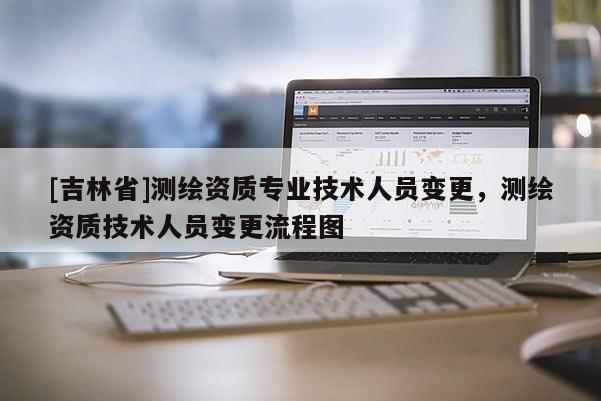 [吉林省]測(cè)繪資質(zhì)專(zhuān)業(yè)技術(shù)人員變更，測(cè)繪資質(zhì)技術(shù)人員變更流程圖