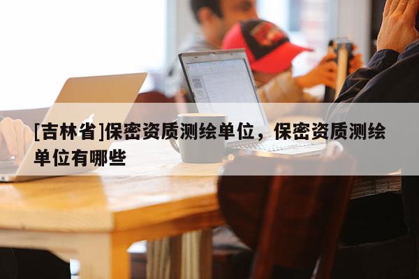 [吉林省]保密資質(zhì)測(cè)繪單位，保密資質(zhì)測(cè)繪單位有哪些