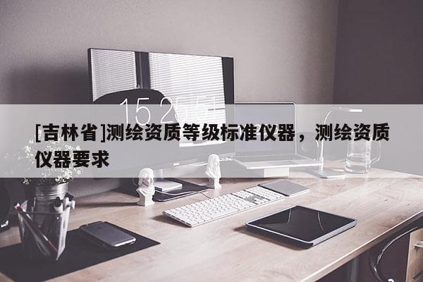 [吉林省]測(cè)繪資質(zhì)等級(jí)標(biāo)準(zhǔn)儀器，測(cè)繪資質(zhì)儀器要求