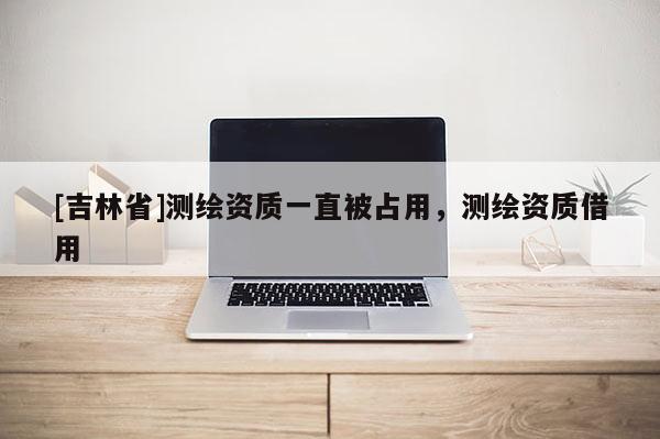 [吉林省]測(cè)繪資質(zhì)一直被占用，測(cè)繪資質(zhì)借用