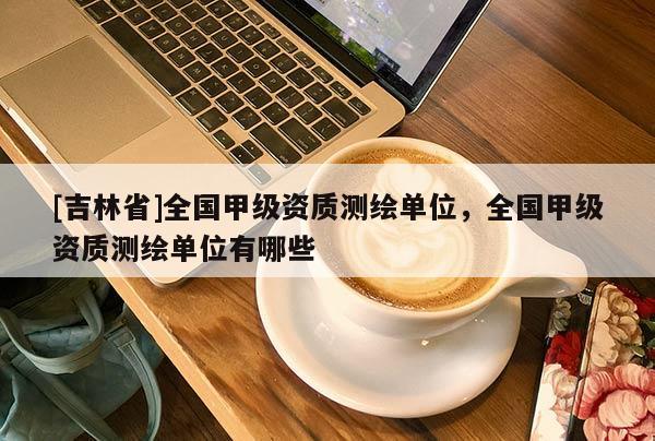 [吉林省]全國(guó)甲級(jí)資質(zhì)測(cè)繪單位，全國(guó)甲級(jí)資質(zhì)測(cè)繪單位有哪些