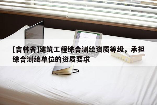[吉林省]建筑工程綜合測繪資質(zhì)等級，承擔(dān)綜合測繪單位的資質(zhì)要求