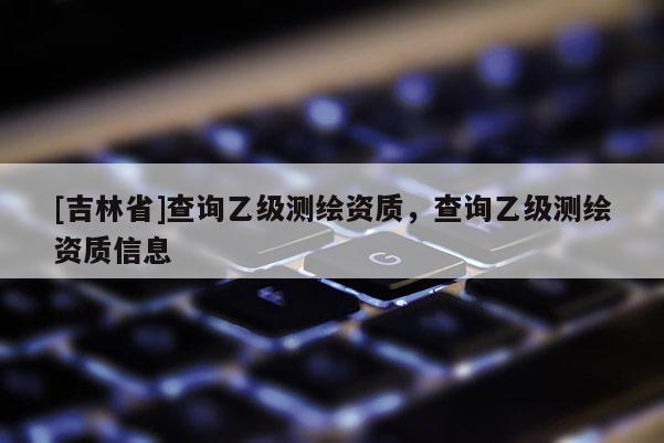 [吉林省]查詢乙級測繪資質(zhì)，查詢乙級測繪資質(zhì)信息
