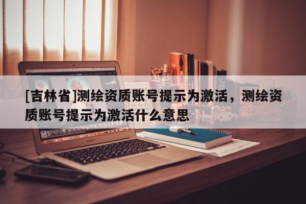 [吉林省]測(cè)繪資質(zhì)賬號(hào)提示為激活，測(cè)繪資質(zhì)賬號(hào)提示為激活什么意思