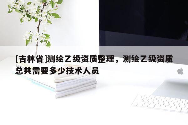 [吉林省]測繪乙級資質(zhì)整理，測繪乙級資質(zhì)總共需要多少技術(shù)人員