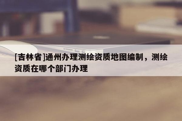 [吉林省]通州辦理測繪資質(zhì)地圖編制，測繪資質(zhì)在哪個(gè)部門辦理