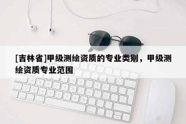 [吉林省]甲級測繪資質(zhì)的專業(yè)類別，甲級測繪資質(zhì)專業(yè)范圍