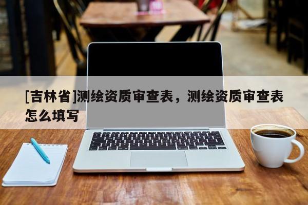 [吉林省]測(cè)繪資質(zhì)審查表，測(cè)繪資質(zhì)審查表怎么填寫(xiě)