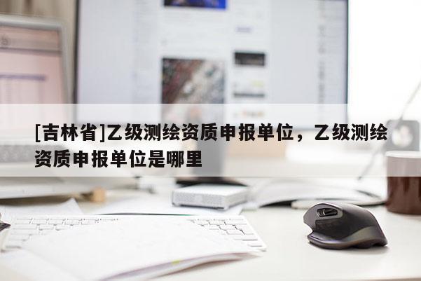 [吉林省]乙級測繪資質申報單位，乙級測繪資質申報單位是哪里