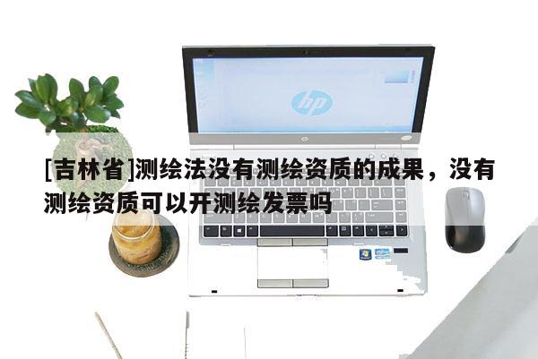 [吉林省]測(cè)繪法沒有測(cè)繪資質(zhì)的成果，沒有測(cè)繪資質(zhì)可以開測(cè)繪發(fā)票嗎