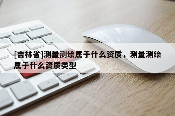 [吉林省]測量測繪屬于什么資質(zhì)，測量測繪屬于什么資質(zhì)類型