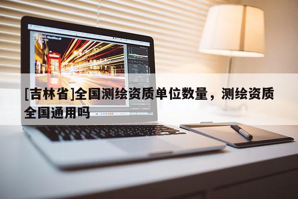 [吉林省]全國測繪資質(zhì)單位數(shù)量，測繪資質(zhì)全國通用嗎