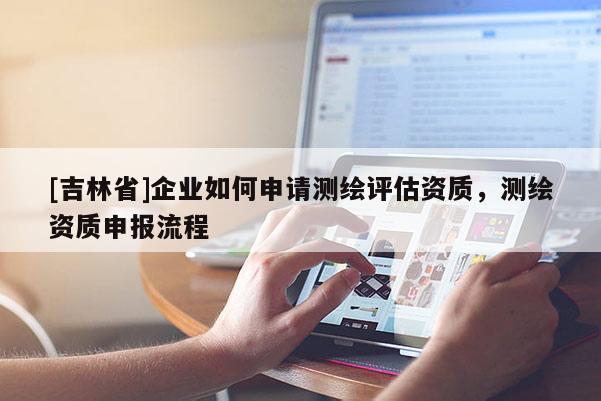 [吉林省]企業(yè)如何申請測繪評估資質(zhì)，測繪資質(zhì)申報流程