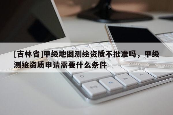 [吉林省]甲級(jí)地圖測繪資質(zhì)不批準(zhǔn)嗎，甲級(jí)測繪資質(zhì)申請(qǐng)需要什么條件