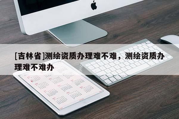 [吉林省]測繪資質(zhì)辦理難不難，測繪資質(zhì)辦理難不難辦