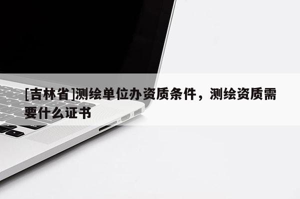 [吉林省]測繪單位辦資質(zhì)條件，測繪資質(zhì)需要什么證書