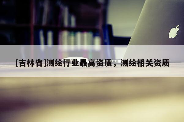 [吉林省]測繪行業(yè)最高資質(zhì)，測繪相關(guān)資質(zhì)