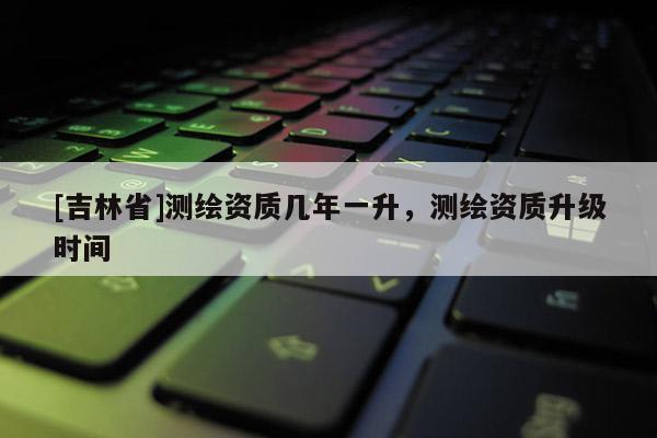 [吉林省]測(cè)繪資質(zhì)幾年一升，測(cè)繪資質(zhì)升級(jí)時(shí)間