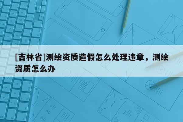 [吉林省]測(cè)繪資質(zhì)造假怎么處理違章，測(cè)繪資質(zhì)怎么辦