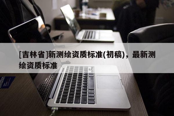 [吉林省]新測(cè)繪資質(zhì)標(biāo)準(zhǔn)(初稿)，最新測(cè)繪資質(zhì)標(biāo)準(zhǔn)
