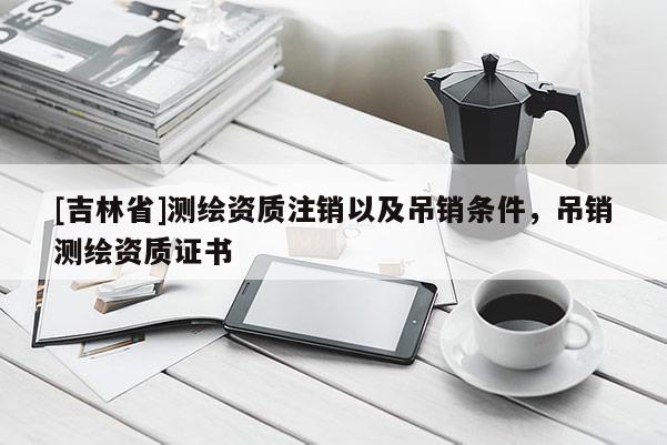 [吉林省]測(cè)繪資質(zhì)注銷以及吊銷條件，吊銷測(cè)繪資質(zhì)證書(shū)