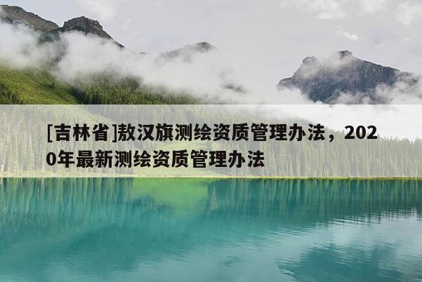 [吉林省]敖漢旗測繪資質(zhì)管理辦法，2020年最新測繪資質(zhì)管理辦法
