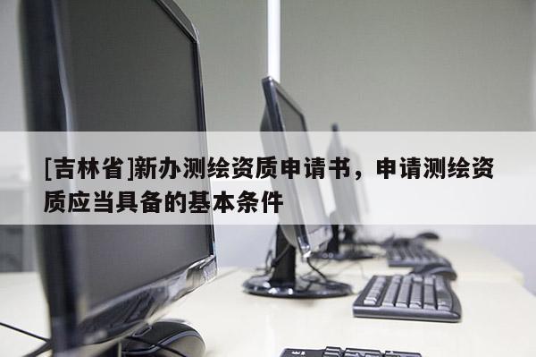 [吉林省]新辦測繪資質(zhì)申請書，申請測繪資質(zhì)應(yīng)當(dāng)具備的基本條件