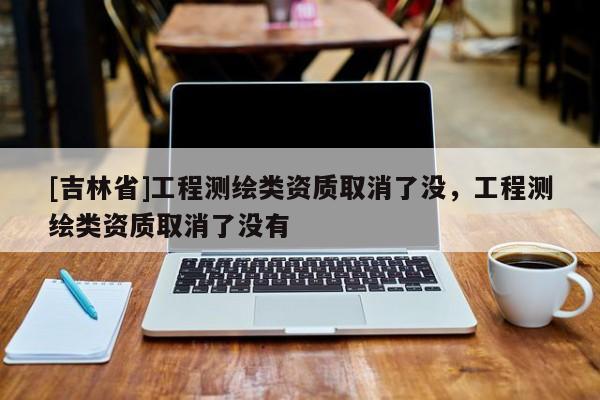 [吉林省]工程測(cè)繪類資質(zhì)取消了沒，工程測(cè)繪類資質(zhì)取消了沒有