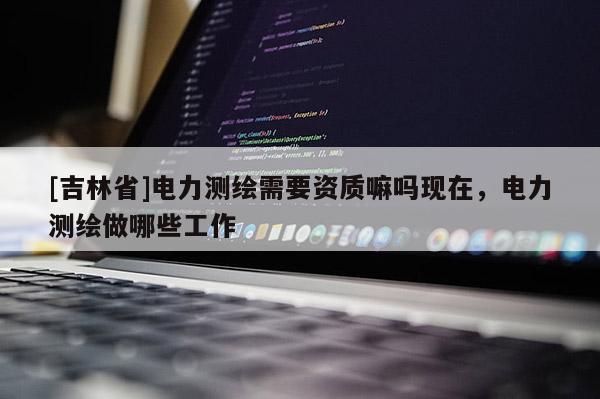 [吉林省]電力測繪需要資質嘛嗎現在，電力測繪做哪些工作