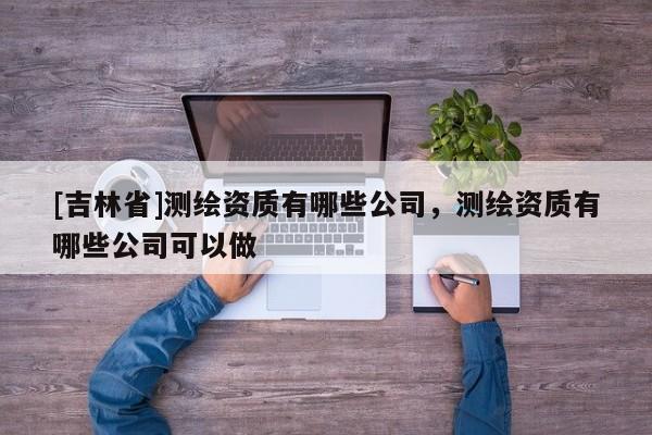 [吉林省]測繪資質(zhì)有哪些公司，測繪資質(zhì)有哪些公司可以做
