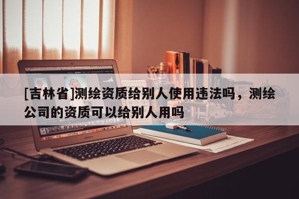 [吉林省]測繪資質(zhì)給別人使用違法嗎，測繪公司的資質(zhì)可以給別人用嗎